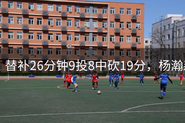替补26分钟9投8中砍19分，杨瀚森一句话点破赢球关键