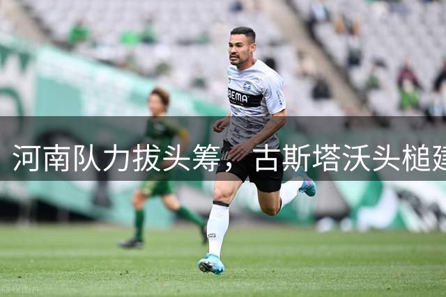 河南队力拔头筹，古斯塔沃头槌建功